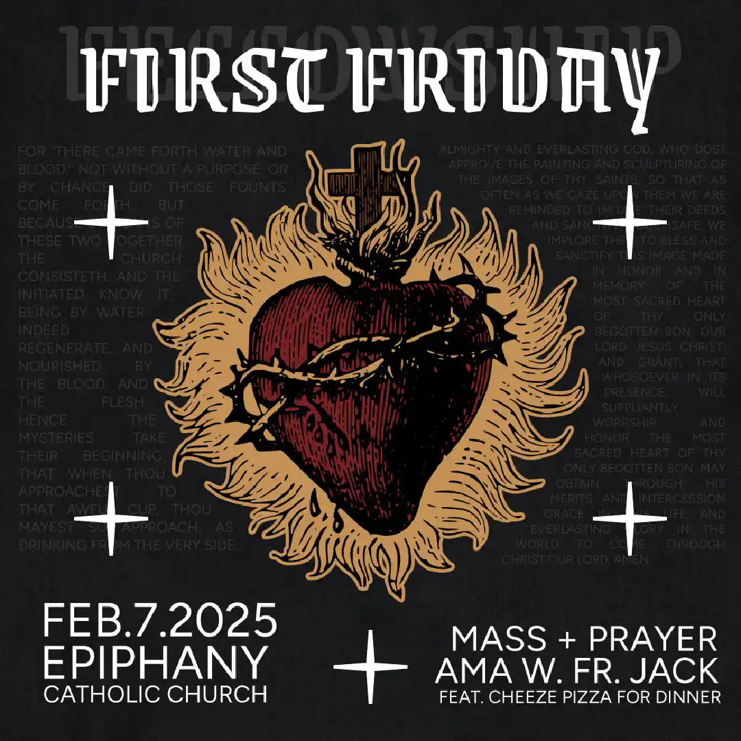 First Friday Mass - <p>Mass @ 5:30PM @ Epiphany Catholic Church</p>
<p>Meal (cheese pizza) to follow, along with an AMA with Father Jack.</p>
<p>Learn more about the First Friday devotion here: <a href="https://www.fisheaters.com/sh.html">https://www.fisheaters.com/sh.html</a></p>